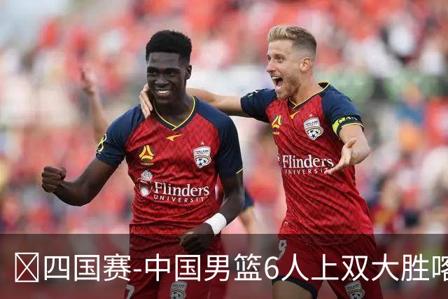 🏀四国赛-中国男篮6人上双大胜喀麦隆 廖三宁18+5 贺希宁17分