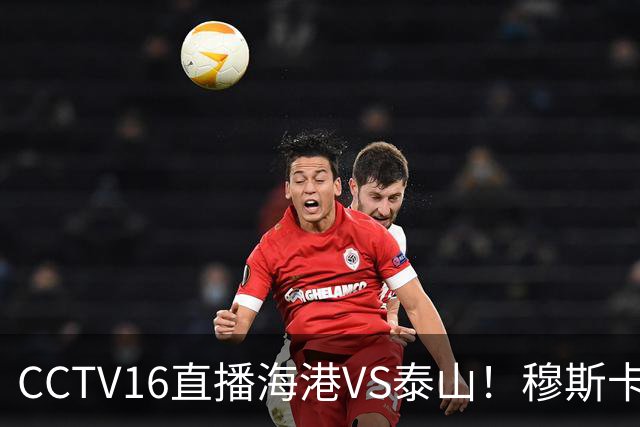 CCTV16直播海港VS泰山！穆斯卡特验货唐田，李新翔冲击依木兰